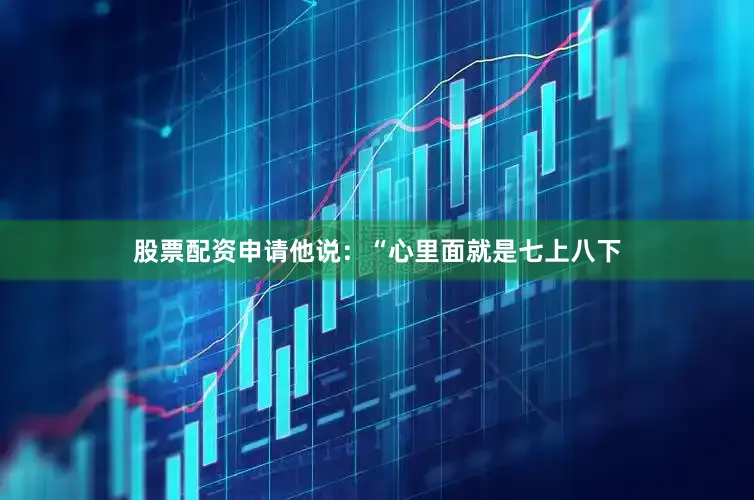股票配资申请他说：“心里面就是七上八下
