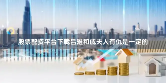 股票配资平台下载吕雉和戚夫人有仇是一定的