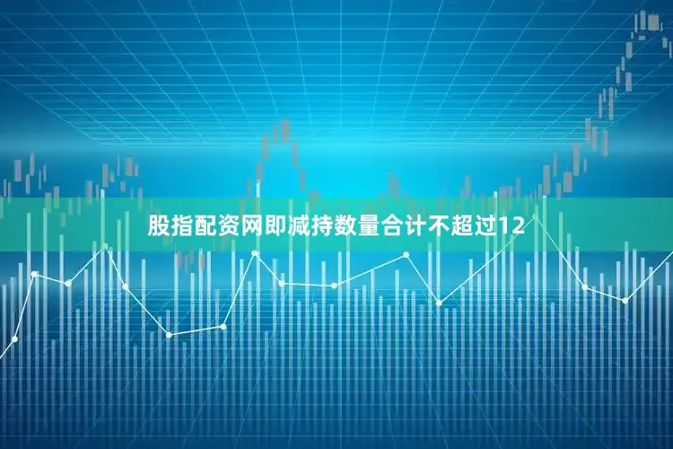 股指配资网即减持数量合计不超过12