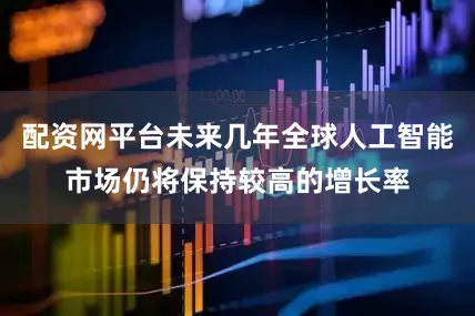 配资网平台未来几年全球人工智能市场仍将保持较高的增长率