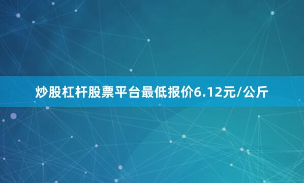 炒股杠杆股票平台最低报价6.12元/公斤