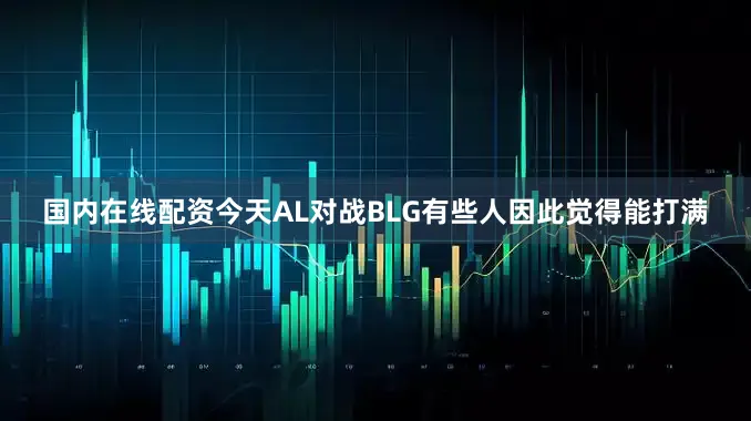 国内在线配资今天AL对战BLG有些人因此觉得能打满