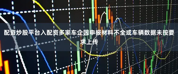 配资炒股平台入配资多家车企因申报材料不全或车辆数据未按要求上传