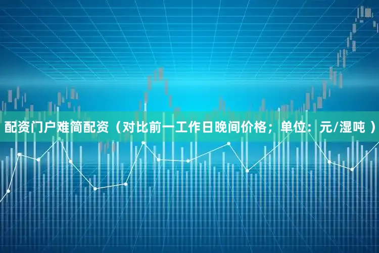 配资门户难简配资（对比前一工作日晚间价格；单位：元/湿吨 ）