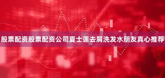 股票配资股票配资公司夏士莲去屑洗发水朋友真心推荐
