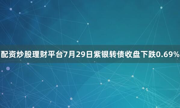 配资炒股理财平台7月29日紫银转债收盘下跌0.69%