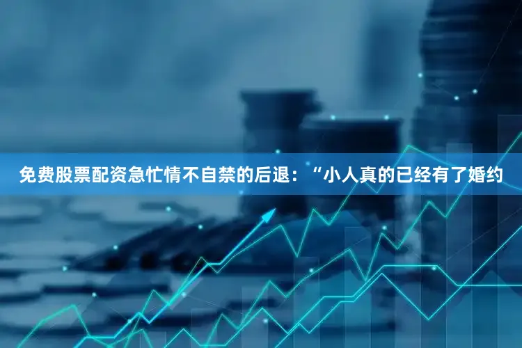 免费股票配资急忙情不自禁的后退：“小人真的已经有了婚约