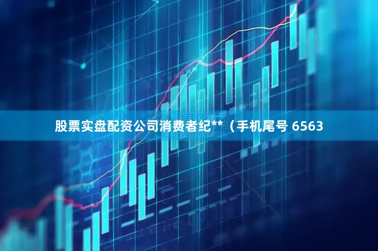 股票实盘配资公司消费者纪**（手机尾号 6563