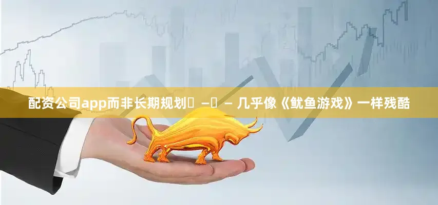 配资公司app而非长期规划 — — 几乎像《鱿鱼游戏》一样残酷
