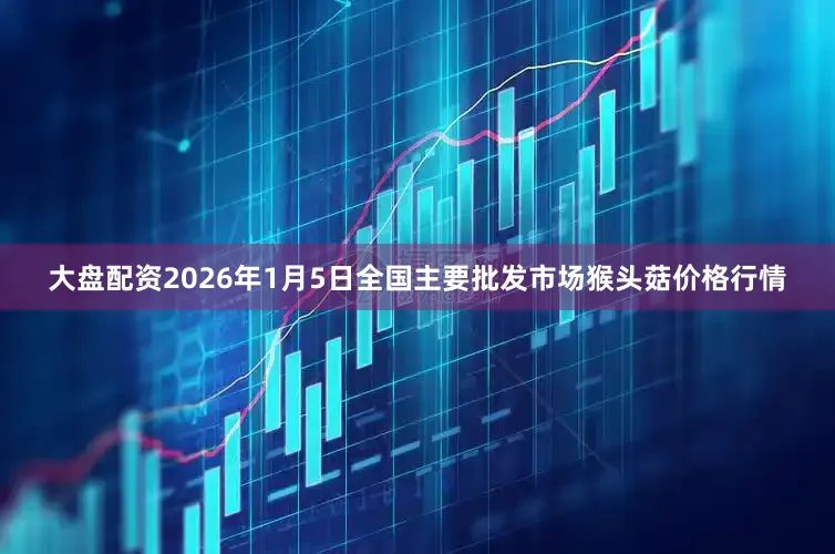大盘配资2026年1月5日全国主要批发市场猴头菇价格行情