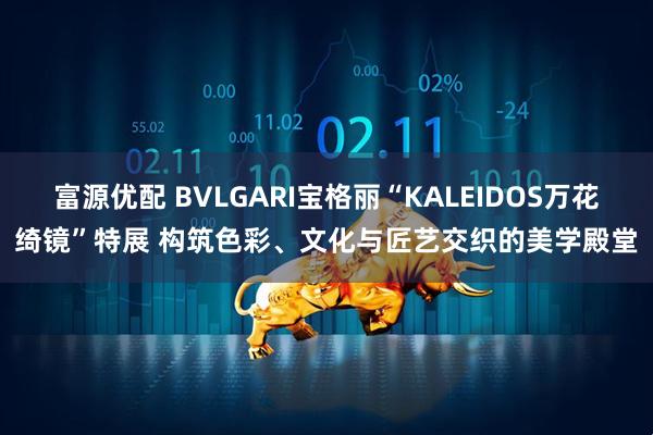 富源优配 BVLGARI宝格丽“KALEIDOS万花绮镜”特展 构筑色彩、文化与匠艺交织的美学殿堂