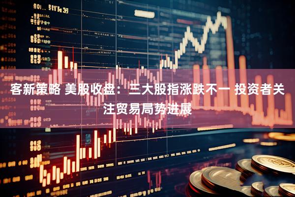 客新策略 美股收盘：三大股指涨跌不一 投资者关注贸易局势进展