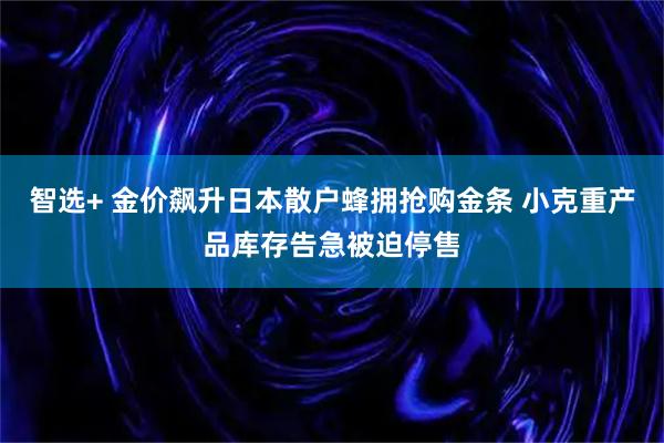 智选+ 金价飙升日本散户蜂拥抢购金条 小克重产品库存告急被迫停售