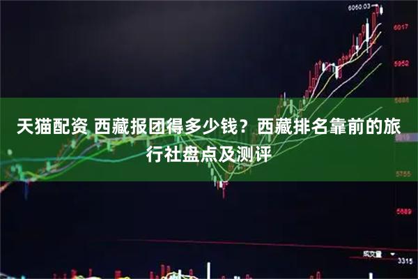 天猫配资 西藏报团得多少钱？西藏排名靠前的旅行社盘点及测评