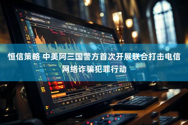 恒信策略 中美阿三国警方首次开展联合打击电信网络诈骗犯罪行动