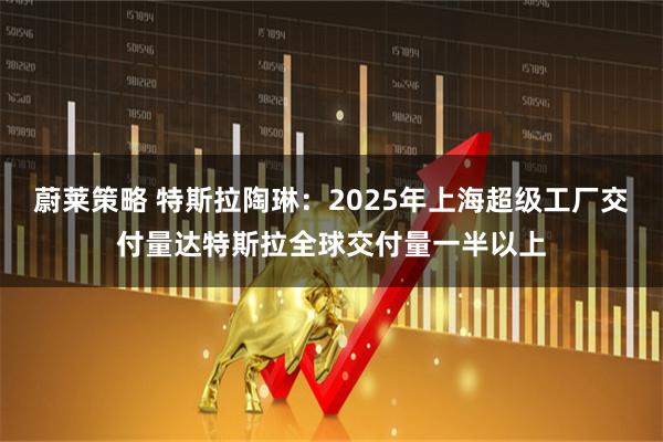 蔚莱策略 特斯拉陶琳：2025年上海超级工厂交付量达特斯拉全球交付量一半以上