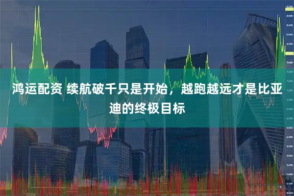 鸿运配资 续航破千只是开始，越跑越远才是比亚迪的终极目标