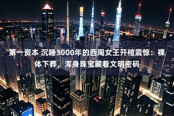 第一资本 沉睡3000年的西周女王开棺震惊：裸体下葬，浑身珠宝藏着文明密码