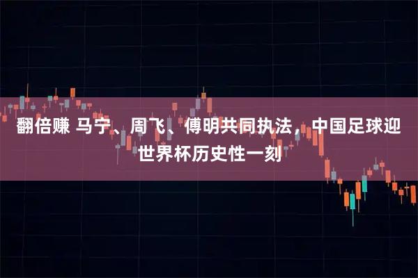 翻倍赚 马宁、周飞、傅明共同执法，中国足球迎世界杯历史性一刻