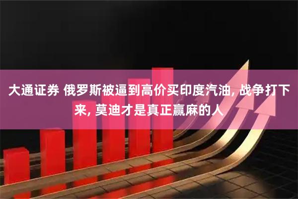 大通证券 俄罗斯被逼到高价买印度汽油, 战争打下来, 莫迪才是真正赢麻的人