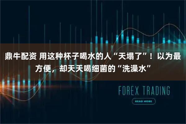 鼎牛配资 用这种杯子喝水的人“天塌了”！以为最方便，却天天喝细菌的“洗澡水”