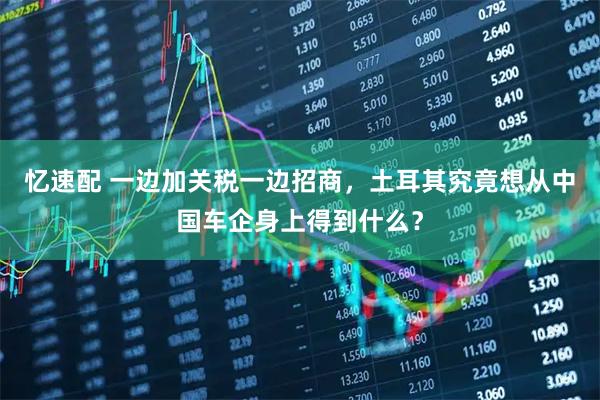 忆速配 一边加关税一边招商，土耳其究竟想从中国车企身上得到什么？