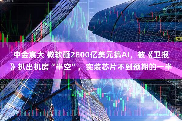 中金宸大 微软砸2800亿美元搞AI，被《卫报》扒出机房“半空”，实装芯片不到预期的一半